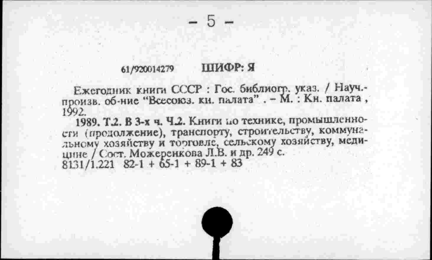 ﻿61/920014279 ШИФР: Я
Ежегодник книги СССР : Гос. библиогт. указ. / Науч.-произв. об-ние “Всесоюз. ки. палата” . - М. : Кн. палата , 1992.
1989. Т2. В 3-х ч. 42. Книги ио технике, промышленности (продолжение), транспорту, строительству, коммунальному хозяйству и торговле сельскому хозяйству, медицине / Сост. Можеренкова Л.В. и др. 249 с.
8131/1.221 82-1 + 65-1 + 89-1 + 83